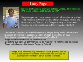 Larry Page Su pasión por los computadores empezó a los 6 años, se graduo con honores en la Universidad Estatal de michigan, obtuvo una licenciatura en Ciencias de la Computación y un doctora en Ciancias de la Informática en la Universidad de Stanford  - Durante su doctorado en Stanford conoció a Sergey Brin y juntos desarrollaron y pusieron en marcha el buscador Google, empezó a funcionar en 1998 - Google esta basada en tecnología patentada PageRank  - Page a dado conferencias en diversos foros. - Se estima que tiene un patrimonio neto de mas de 17.5 mil millones de dólares - Page, actualmente dirije junto a Sergey y Schmidt Nació en East Lansing, Michigan, Estados Unidos,  26 de marzo de 1973, murío en Roma el 20 de julio de 1937 