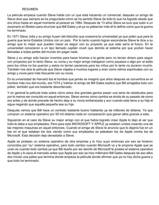 RESUMEN:
La película empieza cuando Steve habla con un que está haciendo un comercial, después un amigo de
Steve dice que siempre se ha preguntado cómo se ha sentido Steve de todo lo que ha logrado desde que
era chico hasta en aquel momento al parecer es 1984. Después de 13 años Steve se tuvo que subir a un
escenario en Boston para anunciar que Bill Gates y el ya no pelearían más él lo define como que la guerra
ha terminado.
En 1071 Steve Jobs y su amigo huyen del disturbio que ocasiona la universidad ya que piden que pare la
guerra que tenía Estados Unidos con un país. Por lo tanto cuando logran esconderse Steve le dice a su
amigo que lo mejor que pueden hacer es seguir con su proyecto ya que este sería el futuro. En la
universidad conocieron a un tipo llamado capitán crush que derroto al sistema por que podían hacer
llamadas a todas partes del mundo sin pagar nada.
Steve y su amigo solo hacían inventos para hacer bromas a la gente pero no tenían dinero para seguir
con proyectos por lo tanto Steve, su novia y su mejor amigo trabajaron como payasos o algo por el estilo
pero los niños no los querían y estos no tenían paciencia para los niños por lo tanto no duraron mucho.
También nos dice la película que Steve viajaba a muchos lugares y eran como retiros espirituales con su
amigo y novia pero más frecuente con su novia.
En la universidad de Harvard iba el hombre que jamás se imaginó que años después se convertiría en el
hombre más rico del mundo, era 1074 y Valmer el amigo de Bill Gates explica que Bill arreglaba todo con
póker, también que era bastante desordenado.
Y en general la película trata sobre cómo estos dos grandes genios pasan una serie de obstáculos para
por lo menos ser conocido en aquel entonces. Steve vemos cómo cambia se olvida de su pasado de como
era antes y de donde precede de hecho deja a su novia embarazada y aun cuando esta tiene a su hija el
sigue negando que aquella pequeña sea su hija.
Después vemos que Bill hace un contrato bastante bueno hablando ya de millones de dólares. Ya que
compran un sistema operativo por 50 mil dólares nada en comparación que ganan ellos gracias a este.
Siguiendo en el caso de Steve su mejor amigo con el que había logrado crear Apple lo dejo al ver que
trato le daba a sus empleados. Pero para esto MICROSOFT Y APPLE ya estaban unidos creando una de
las mejores maquinas en aquel entonces. Cuando el amigo de Steve le anuncio que lo dejaría fue en un
bar en el que estaban los dos viendo como sus empleados se peleaban los de Apple contra los de
Microsoft. Esta decisión dejo devastado a Steve.
Apple se piratean un sistema operativo de otra empresa y lo hizo suyo entonces por eso se hicieron
conocidos por “su” sistema operativo, pero todo cambio cuando Microsoft va y le propone Apple que se
unan es cuando todo cambia ya que Bill dueño por así decirlo de Microsoft le piratea el sistema operativo
de Apple y lo saca al mercado antes que Apple por eso se hizo millonario Bill Gates después de eso ellos
dos inician una pelea que termina donde empieza la película donde afirman que ya no hay dicha guerra y
que todo ha terminado.

 