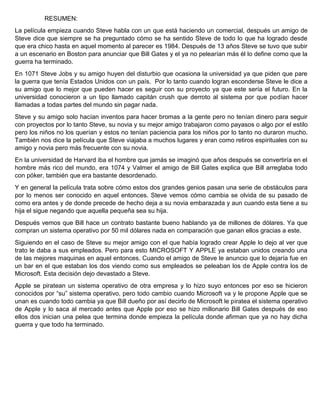 RESUMEN:
La película empieza cuando Steve habla con un que está haciendo un comercial, después un amigo de
Steve dice que siempre se ha preguntado cómo se ha sentido Steve de todo lo que ha logrado desde
que era chico hasta en aquel momento al parecer es 1984. Después de 13 años Steve se tuvo que subir
a un escenario en Boston para anunciar que Bill Gates y el ya no pelearían más él lo define como que la
guerra ha terminado.
En 1071 Steve Jobs y su amigo huyen del disturbio que ocasiona la universidad ya que piden que pare
la guerra que tenía Estados Unidos con un país. Por lo tanto cuando logran esconderse Steve le dice a
su amigo que lo mejor que pueden hacer es seguir con su proyecto ya que este sería el futuro. En la
universidad conocieron a un tipo llamado capitán crush que derroto al sistema por que podían hacer
llamadas a todas partes del mundo sin pagar nada.
Steve y su amigo solo hacían inventos para hacer bromas a la gente pero no tenían dinero para seguir
con proyectos por lo tanto Steve, su novia y su mejor amigo trabajaron como payasos o algo por el estilo
pero los niños no los querían y estos no tenían paciencia para los niños por lo tanto no duraron mucho.
También nos dice la película que Steve viajaba a muchos lugares y eran como retiros espirituales con su
amigo y novia pero más frecuente con su novia.
En la universidad de Harvard iba el hombre que jamás se imaginó que años después se convertiría en el
hombre más rico del mundo, era 1074 y Valmer el amigo de Bill Gates explica que Bill arreglaba todo
con póker, también que era bastante desordenado.
Y en general la película trata sobre cómo estos dos grandes genios pasan una serie de obstáculos para
por lo menos ser conocido en aquel entonces. Steve vemos cómo cambia se olvida de su pasado de
como era antes y de donde precede de hecho deja a su novia embarazada y aun cuando esta tiene a su
hija el sigue negando que aquella pequeña sea su hija.
Después vemos que Bill hace un contrato bastante bueno hablando ya de millones de dólares. Ya que
compran un sistema operativo por 50 mil dólares nada en comparación que ganan ellos gracias a este.
Siguiendo en el caso de Steve su mejor amigo con el que había logrado crear Apple lo dejo al ver que
trato le daba a sus empleados. Pero para esto MICROSOFT Y APPLE ya estaban unidos creando una
de las mejores maquinas en aquel entonces. Cuando el amigo de Steve le anuncio que lo dejaría fue en
un bar en el que estaban los dos viendo como sus empleados se peleaban los de Apple contra los de
Microsoft. Esta decisión dejo devastado a Steve.
Apple se piratean un sistema operativo de otra empresa y lo hizo suyo entonces por eso se hicieron
conocidos por “su” sistema operativo, pero todo cambio cuando Microsoft va y le propone Apple que se
unan es cuando todo cambia ya que Bill dueño por así decirlo de Microsoft le piratea el sistema operativo
de Apple y lo saca al mercado antes que Apple por eso se hizo millonario Bill Gates después de eso
ellos dos inician una pelea que termina donde empieza la película donde afirman que ya no hay dicha
guerra y que todo ha terminado.
 