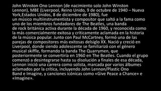 John Winston Ono Lennon (de nacimiento solo John Winston
Lennon), MBE (Liverpool, Reino Unido, 9 de octubre de 1940 – Nueva
York,Estados Unidos, 8 de diciembre de 1980), fue
un músico multiinstrumentista y compositor que saltó a la fama como
uno de los miembros fundadores de The Beatles, una banda
de rock británica activa durante la década de 1960, y reconocida como
la más comercialmente exitosa y críticamente aclamada en la historia
de la música popular. Junto con Paul McCartney, formó una de las
parejas de compositores más exitosas delsiglo XX. Nació y creció en
Liverpool, donde siendo adolescente se familiarizó con el género
musical skiffle, formando la banda The Quarrymen, que
posteriormente se convertiría en 1960 en The Beatles. Cuando el grupo
comenzó a desintegrarse hasta su disolución a finales de esa década,
Lennon inició una carrera como solista, marcada por varios álbumes
aclamados por la crítica, incluyendo John Lennon/Plastic Ono
Band e Imagine, y canciones icónicas como «Give Peace a Chance» e
«Imagine».
 
