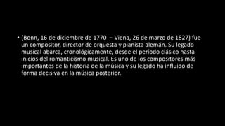 • (Bonn, 16 de diciembre de 1770 – Viena, 26 de marzo de 1827) fue
un compositor, director de orquesta y pianista alemán. Su legado
musical abarca, cronológicamente, desde el período clásico hasta
inicios del romanticismo musical. Es uno de los compositores más
importantes de la historia de la música y su legado ha influido de
forma decisiva en la música posterior.
 
