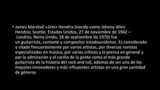 • James Marshall «Jimi» Hendrix (nacido como Johnny Allen
Hendrix; Seattle, Estados Unidos, 27 de noviembre de 1942 –
Londres, Reino Unido, 18 de septiembre de 1970) fue
un guitarrista, cantante y compositor estadounidense. Es considerado
y citado frecuentemente por varios artistas, por diversas revistas
especializadas en música, por varios críticos y la prensa en general y
por la admiración y el cariño de la gente como el más grande
guitarrista de la historia del rock and roll, además de ser uno de los
mayores innovadores y más influyentes artistas en una gran cantidad
de géneros
 