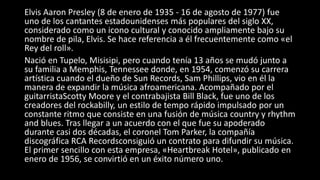Elvis Aaron Presley (8 de enero de 1935 - 16 de agosto de 1977) fue
uno de los cantantes estadounidenses más populares del siglo XX,
considerado como un icono cultural y conocido ampliamente bajo su
nombre de pila, Elvis. Se hace referencia a él frecuentemente como «el
Rey del roll».
Nació en Tupelo, Misisipi, pero cuando tenía 13 años se mudó junto a
su familia a Memphis, Tennessee donde, en 1954, comenzó su carrera
artística cuando el dueño de Sun Records, Sam Phillips, vio en él la
manera de expandir la música afroamericana. Acompañado por el
guitarristaScotty Moore y el contrabajista Bill Black, fue uno de los
creadores del rockabilly, un estilo de tempo rápido impulsado por un
constante ritmo que consiste en una fusión de música country y rhythm
and blues. Tras llegar a un acuerdo con el que fue su apoderado
durante casi dos décadas, el coronel Tom Parker, la compañía
discográfica RCA Recordsconsiguió un contrato para difundir su música.
El primer sencillo con esta empresa, «Heartbreak Hotel», publicado en
enero de 1956, se convirtió en un éxito número uno.
 