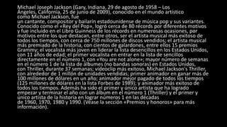 Michael Joseph Jackson (Gary, Indiana, 29 de agosto de 1958 – Los
Ángeles, California, 25 de junio de 2009), conocido en el mundo artístico
como Michael Jackson, fue
un cantante, compositor y bailarín estadounidense de música pop y sus variantes.
Conocido como el «Rey del Pop», logró cerca de 80 récords por diferentes motivos
y fue incluido en el Libro Guinness de los récords en numerosas ocasiones, por
motivos entre los que destacan, entre otros, ser el artista musical más exitoso de
todos los tiempos, con cerca de 750 millones de discos vendidos; el artista musical
más premiado de la historia, con cientos de galardones, entre ellos 15 premios
Grammy; el vocalista más joven en liderar la lista desencillos en los Estados Unidos,
con 11 años de edad; el primer vocalista en entrar en la lista de sencillos
directamente en el número 1, con «You are not alone»; mayor número de semanas
en el número 1 de la lista de álbumes (no bandas sonoras) en Estados Unidos,
con Thriller, durante 37 semanas; videoclip más exitoso, Michael Jackson's Thriller,
con alrededor de 1 millón de unidades vendidas; primer animador en ganar más de
100 millones de dólares en un año; animador mejor pagado de todos los tiempos
(125 millones de dólares en la lista Forbes de 1989); y animador más exitoso de
todos los tiempos. Además ha sido el primer y único artista que ha logrado
empezar y terminar el año con un álbum en el número 1 (Thriller) y el primer y
único artista de la historia en lograr números 1 en las décadas
de 1960, 1970, 1980 y 1990. (Véase la sección «Premios y honoros» para más
información).
 
