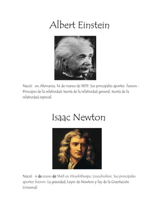 Albert Einstein




Nació en Alemania, 14 de marzo de 1879. Sus principales aportes fueron :
Principio de la relatividad: teoría de la relatividad general, teoría de la
relatividad especial.




                  Isaac Newton




Nació 4 de enero de 1643 en Woolsthorpe, Lincolnshire. Sus principales
aportes fueron: La gravedad, Leyes de Newton y ley de la Gravitación
Universal.
 