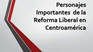 Personajes
Importantes de la
Reforma Liberal en
Centroamérica
 