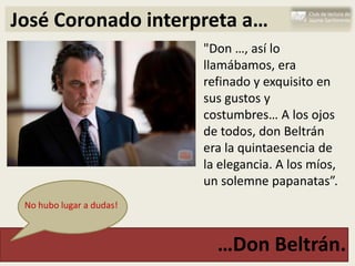 José Coronado interpreta a…
                          "Don …, así lo
                          llamábamos, era
                          refinado y exquisito en
                          sus gustos y
                          costumbres… A los ojos
                          de todos, don Beltrán
                          era la quintaesencia de
                          la elegancia. A los míos,
                          un solemne papanatas”.
 No hubo lugar a dudas!



                            …Don Beltrán.
 