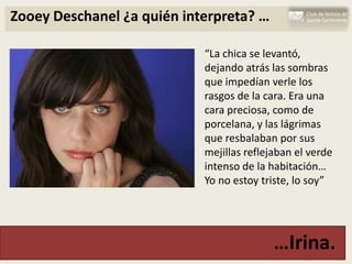 Zooey Deschanel ¿a quién interpreta? …

                            “La chica se levantó,
                            dejando atrás las sombras
                            que impedían verle los
                            rasgos de la cara. Era una
                            cara preciosa, como de
                            porcelana, y las lágrimas
                            que resbalaban por sus
                            mejillas reflejaban el verde
                            intenso de la habitación…
                            Yo no estoy triste, lo soy”




                                           …Irina.
 