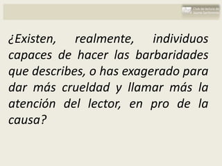 ¿Existen, realmente, individuos
capaces de hacer las barbaridades
que describes, o has exagerado para
dar más crueldad y llamar más la
atención del lector, en pro de la
causa?
 