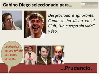 Gabino Diego seleccionado para…

                    Desgraciado e ignorante.
                    Como se ha dicho en el
                    Club, “un cuerpo sin vida”
                    y feo.


La elección
estuvo reñida
con estos
actores…


                          …Prudencio.
 
