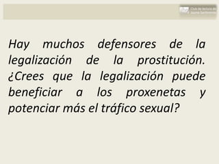 Hay muchos defensores de la
legalización de la prostitución.
¿Crees que la legalización puede
beneficiar a los proxenetas y
potenciar más el tráfico sexual?
 