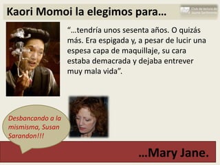 Kaori Momoi la elegimos para…
                   “…tendría unos sesenta años. O quizás
                   más. Era espigada y, a pesar de lucir una
                   espesa capa de maquillaje, su cara
                   estaba demacrada y dejaba entrever
                   muy mala vida”.




Desbancando a la
mismisma, Susan
Sarandon!!!

                                       …Mary Jane.
 