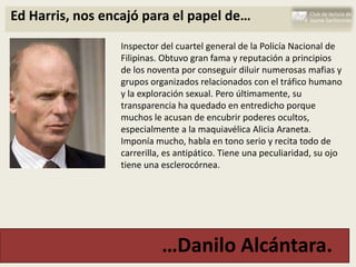 Ed Harris, nos encajó para el papel de…
                 Inspector del cuartel general de la Policía Nacional de
                 Filipinas. Obtuvo gran fama y reputación a principios
                 de los noventa por conseguir diluir numerosas mafias y
                 grupos organizados relacionados con el tráfico humano
                 y la exploración sexual. Pero últimamente, su
                 transparencia ha quedado en entredicho porque
                 muchos le acusan de encubrir poderes ocultos,
                 especialmente a la maquiavélica Alicia Araneta.
                 Imponía mucho, habla en tono serio y recita todo de
                 carrerilla, es antipático. Tiene una peculiaridad, su ojo
                 tiene una esclerocórnea.




                           …Danilo Alcántara.
 