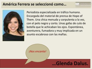 América Ferrera se seleccionó como…
             Periodista especializada en tráfico humano.
             Encargada del material de prensa de Hope of
             Them. Una chica menuda y corpulenta a la vez,
             con el pelo negro y corto. Unas gafas de culo de
             botella que le achicaban los ojos. Espontánea,
             aventurera, fumadora y muy implicada en un
             asunto escabroso con las mafias.




              ¡Nos encanta!



                                 …Glenda Dalus.
 