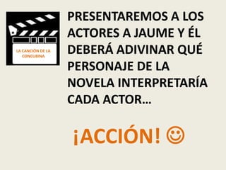 PRESENTAREMOS A LOS
                   ACTORES A JAUME Y ÉL
LA CANCIÓN DE LA
   CONCUBINA
                   DEBERÁ ADIVINAR QUÉ
                   PERSONAJE DE LA
                   NOVELA INTERPRETARÍA
                   CADA ACTOR…

                   ¡ACCIÓN! 
 