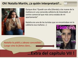 Oh! Natalia Martín, ¿a quién interpretará?…
                     Quique dice:"Quedé con ella (Glenda) a las nueve de la
                     mañana en una conocida cafetería de Greenbelt, el
                     centro comercial que más cerca estaba de mi
                     apartamento"

                     Natalia era una de las turistas que se encontraban en la
                     cafetería esa mañana ;-)




 Natalia lo pidió y ¡deseo concedido!
 Luego vino la fama claro…


                       …Extra del capítulo VII !
 
