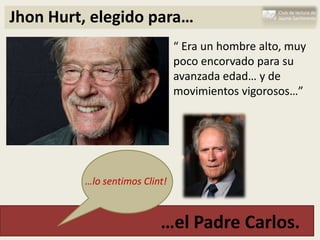 Jhon Hurt, elegido para…
                               “ Era un hombre alto, muy
                               poco encorvado para su
                               avanzada edad… y de
                               movimientos vigorosos…”




         …lo sentimos Clint!



                          …el Padre Carlos.
 