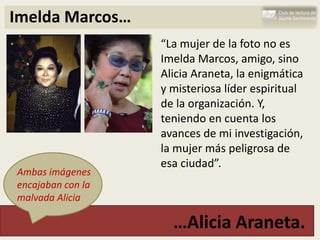 Imelda Marcos…
                   “La mujer de la foto no es
                   Imelda Marcos, amigo, sino
                   Alicia Araneta, la enigmática
                   y misteriosa líder espiritual
                   de la organización. Y,
                   teniendo en cuenta los
                   avances de mi investigación,
                   la mujer más peligrosa de
                   esa ciudad”.
Ambas imágenes
encajaban con la
malvada Alicia

                     …Alicia Araneta.
 