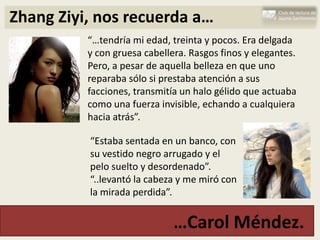 Zhang Ziyi, nos recuerda a…
          “…tendría mi edad, treinta y pocos. Era delgada
          y con gruesa cabellera. Rasgos finos y elegantes.
          Pero, a pesar de aquella belleza en que uno
          reparaba sólo si prestaba atención a sus
          facciones, transmitía un halo gélido que actuaba
          como una fuerza invisible, echando a cualquiera
          hacia atrás”.

          “Estaba sentada en un banco, con
          su vestido negro arrugado y el
          pelo suelto y desordenado”.
          “..levantó la cabeza y me miró con
          la mirada perdida”.


                              …Carol Méndez.
 