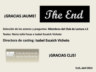 ¡GRACIAS JAUME!

Selección de los actores y preguntas: Miembros del Club de Lectura J.S
Textos: Núria Julià Fosas e Isabel Escaich Vicheto

Directora de casting: Isabel Escaich Vicheto



                                       ¡GRACIAS CLJS!

                                                           CLJS, abril 2012
 