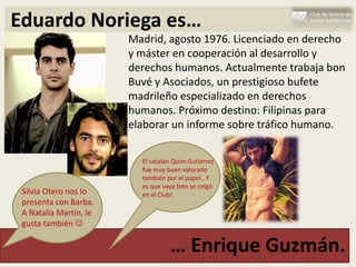 Eduardo Noriega es…
                        Madrid, agosto 1976. Licenciado en derecho
                        y máster en cooperación al desarrollo y
                        derechos humanos. Actualmente trabaja bon
                        Buvé y Asociados, un prestigioso bufete
                        madrileño especializado en derechos
                        humanos. Próximo destino: Filipinas para
                        elaborar un informe sobre tráfico humano.

                          El catalán Quim Gutiérrez
                          fue muy buen valorado
                          también por el papel.. Y
                          es que vaya foto se colgó
 Silvia Otero nos lo      en el Club!
 presenta con Barba.
 A Natalia Martín, le
 gusta también 

                                   … Enrique Guzmán.
 