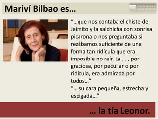 Mariví Bilbao es…
               “…que nos contaba el chiste de
               Jaimito y la salchicha con sonrisa
               picarona o nos preguntaba si
               rezábamos suficiente de una
               forma tan ridícula que era
               imposible no reír. La …., por
               graciosa, por peculiar o por
               ridícula, era admirada por
               todos…”
               “… su cara pequeña, estrecha y
               espigada…”

                      … la tía Leonor.
 