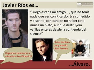 Javier Ríos es…
                      “Luego estaba mi amigo …, que no tenía
                      nada que ver con Ricardo. Era comedido
                      y discreto, con cara de no haber roto
                      nunca un plato, aunque destruyera
                      vajillas enteras desde la contienda del
                      silencio”.

                                     Actor también
                                     muy votado:
                                     Raúl Arévalo.
Llegando a desbancar al
mismísimo Leo Dicaprio!!


                                                 …Álvaro.
 