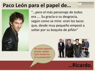 Paco León para el papel de…
           “…pero el más personaje de todos
           era …. Su gracia-o su desgracia,
           según como se mire- eran los tacos
           que, desde muy pequeño empezó a
           soltar por su boquita de piñón”



            De nuevo aparece
            al actor catalán
            Quim Guitierrez
            en la propuesta!!


                                  …Ricardo.
 