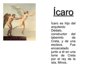 Ícaro
Ícaro es hijo del
arquitecto
Dédalo,
constructor del
laberinto      de
Creta, y de una
esclava.      Fue
encarcelado
junto a él en una
torre de Creta
por el rey de la
isla, Minos.
 
