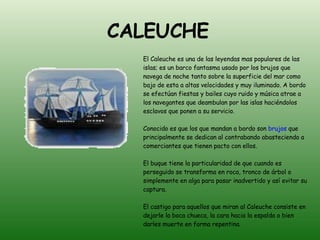 CALEUCHE   El Caleuche es una de las leyendas mas populares de las islas; es un barco fantasma usado por los brujos que navega de noche tanto sobre la superficie del mar como bajo de esta a altas velocidades y muy iluminado. A bordo se efectúan fiestas y bailes cuyo ruido y música atrae a los navegantes que deambulan por las islas haciéndolos esclavos que ponen a su servicio. Conocido es que los que mandan a bordo son  brujos  que principalmente se dedican al contrabando abasteciendo a comerciantes que tienen pacto con ellos. El buque tiene la particularidad de que cuando es perseguido se transforma en roca, tronco de árbol o simplemente en alga para pasar inadvertido y así evitar su captura. El castigo para aquellos que miran al Caleuche consiste en dejarle la boca chueca, la cara hacia la espalda o bien darles muerte en forma repentina. 