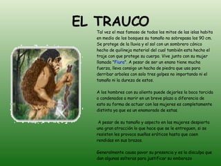 EL TRAUCO Tal vez el mas famoso de todos los mitos de las islas habita en medio de los bosques su tamaño no sobrepasa los 90 cm. Se protege de la lluvia y el sol con un sombrero cónico hecho de quilineja material del cual también esta hecho el traje con que protege su cuerpo. Vive junto con su mujer llamada " Fiura ". A pesar de ser un enano tiene mucha fuerza, lleva consigo un hacha de piedra que usa para derribar arboles con solo tres golpes no importando ni el tamaño ni la dureza de estos. A los hombres con su aliento puede dejarles la boca torcida o condenados a morir en un breve plazo a diferencia de esto su forma de actuar con las mujeres es completamente distinta ya que es un enamorado de estas. A pesar de su tamaño y aspecto en las mujeres despierta una gran atracción lo que hace que se le entreguen, si se resisten les provoca sueños eróticos hasta que caen rendidas en sus brazos. Generalmente causa pavor su presencia y es la disculpa que dan algunas solteras para justificar su embarazo 