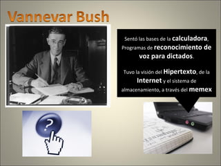 Sentó las bases de la calculadora,
Programas de reconocimiento de
voz para dictados.
Tuvo la visión del Hipertexto, de la
Internet y el sistema de
almacenamiento, a través del memex
 