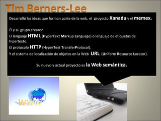 Desarrolló las ideas que forman parte de la web, el proyecto Xanadu y el memex.
Él y su grupo crearon:
El lenguaje HTML (HyperText Markup Language) o lenguaje de etiquetas de
hipertexto.
El protocolo HTTP (HyperText TransferProtocol).
Y el sistema de localización de objetos en la Web URL (Uniform Resource Locator).
Su nuevo y actual proyecto es la Web semántica.
 