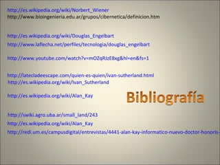 http://es.wikipedia.org/wiki/Norbert_Wiener
http://www.bioingenieria.edu.ar/grupos/cibernetica/definicion.htm
http://es.wikipedia.org/wiki/Douglas_Engelbart
http://www.laflecha.net/perfiles/tecnologia/douglas_engelbart
http://www.youtube.com/watch?v=mOZqRJzE8xg&hl=en&fs=1
http://latecladeescape.com/quien-es-quien/ivan-sutherland.html
http://es.wikipedia.org/wiki/Ivan_Sutherland
http://es.wikipedia.org/wiki/Alan_Kay
http://swiki.agro.uba.ar/small_land/243
http://es.wikipedia.org/wiki/Alan_Kay
http://redi.um.es/campusdigital/entrevistas/4441-alan-kay-informatico-nuevo-doctor-honoris-c
 