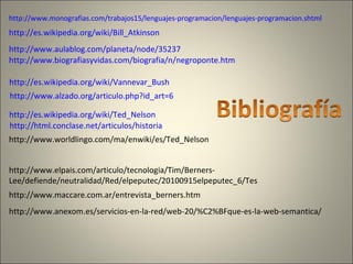http://www.monografias.com/trabajos15/lenguajes-programacion/lenguajes-programacion.shtml
http://es.wikipedia.org/wiki/Bill_Atkinson
http://www.aulablog.com/planeta/node/35237
http://www.biografiasyvidas.com/biografia/n/negroponte.htm
http://es.wikipedia.org/wiki/Vannevar_Bush
http://www.alzado.org/articulo.php?id_art=6
http://html.conclase.net/articulos/historia
http://es.wikipedia.org/wiki/Ted_Nelson
http://www.worldlingo.com/ma/enwiki/es/Ted_Nelson
http://www.anexom.es/servicios-en-la-red/web-20/%C2%BFque-es-la-web-semantica/
http://www.maccare.com.ar/entrevista_berners.htm
http://www.elpais.com/articulo/tecnologia/Tim/Berners-
Lee/defiende/neutralidad/Red/elpeputec/20100915elpeputec_6/Tes
 