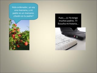 Hola ordenador, yo soy
una manzana, y mi
padre es un manzano.
¿Quién es tu padre?
Pues…, ¡¡¡ Yo tengo
muchos padres. !!!
Escucha mi historia…
 