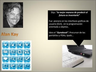 Dijo: ”la mejor manera de predecir el
futuro es inventarlo”
Fue pionero en las interfaces gráficas de
usuario (GUI), en la programación
orientada a objetos.
Ideo el “Dynabook”. Precursor de los
portátiles y PDAs; Ipads…
 