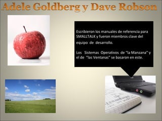 Escribieron los manuales de referencia para
SMALLTALK y fueron miembros clave del
equipo de desarrollo.
Los Sistemas Operativos de “la Manzana” y
el de “las Ventanas” se basaron en este.
 