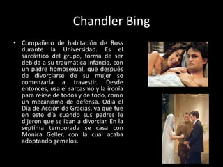 Chandler BingCompañero de habitación de Ross durante la Universidad. Es el sarcástico del grupo, forma de ser debida a su traumática infancia, con un padre homosexual, que después de divorciarse de su mujer se comenzaría a travestir. Desde entonces, usa el sarcasmo y la ironía para reírse de todos y de todo, como un mecanismo de defensa. Odia el Día de Acción de Gracias, ya que fue en este día cuando sus padres le dijeron que se iban a divorciar. En la séptima temporada se casa con Monica Geller, con la cual acaba adoptando gemelos.