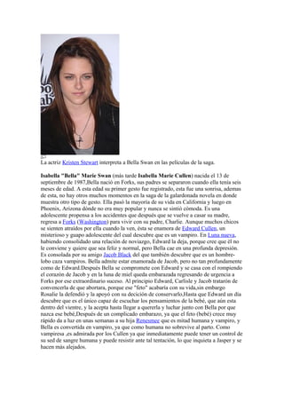 La actriz Kristen Stewart interpreta a Bella Swan en las películas de la saga.

Isabella "Bella" Marie Swan (más tarde Isabella Marie Cullen) nacida el 13 de
septiembre de 1987,Bella nació en Forks, sus padres se separaron cuando ella tenía seis
meses de edad. A esta edad su primer gesto fue registrado, esta fue una sonrisa, ademas
de esta, no hay otros muchos momentos en la saga de la galardonada novela en donde
muestra otro tipo de gesto. Ella pasó la mayoría de su vida en California y luego en
Phoenix, Arizona dónde no era muy popular y nunca se sintió cómoda. Es una
adolescente propensa a los accidentes que después que se vuelve a casar su madre,
regresa a Forks (Washington) para vivir con su padre, Charlie. Aunque muchos chicos
se sienten atraídos por ella cuando la ven, ésta se enamora de Edward Cullen, un
misterioso y guapo adolescente del cual descubre que es un vampiro. En Luna nueva,
habiendo consolidado una relación de noviazgo, Edward la deja, porque cree que él no
le conviene y quiere que sea feliz y normal, pero Bella cae en una profunda depresión.
Es consolada por su amigo Jacob Black del que también descubre que es un hombre-
lobo caza vampiros. Bella admite estar enamorada de Jacob, pero no tan profundamente
como de Edward.Después Bella se compromete con Edward y se casa con el rompiendo
el corazón de Jacob y en la luna de miel queda embarazada regresando de urgencia a
Forks por ese extraordinario suceso. Al principio Edward, Carlisle y Jacob tratarón de
convencerla de que abortara, porque ese "feto" acabaría con su vida,sin embargo
Rosalie la defendió y la apoyó con su decición de conservarlo,Hasta que Edward un día
descubre que es el único capaz de escuchar los pensamientos de la bebé, que aún esta
dentro del vientre, y la acepta hasta llegar a quererla y luchar junto con Bella por que
nazca ese bebé,Después de un complicado embarazo, ya que el feto (bebé) crece muy
rápido da a luz en unas semanas a su hija Renesmee que es mitad humana y vampiro, y
Bella es convertida en vampiro, ya que como humana no sobrevive al parto. Como
vampiresa ,es admirada por los Cullen ya que inmediatamente puede tener un control de
su sed de sangre humana y puede resistir ante tal tentación, lo que inquieta a Jasper y se
hacen más alejados.
 