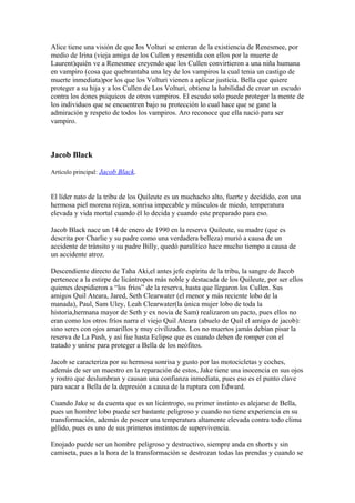 Alice tiene una visión de que los Volturi se enteran de la existiencia de Renesmee, por
medio de Irina (vieja amiga de los Cullen y resentida con ellos por la muerte de
Laurent)quién ve a Renesmee creyendo que los Cullen convirtieron a una niña humana
en vampiro (cosa que quebrantaba una ley de los vampiros la cual tenia un castigo de
muerte inmediata)por los que los Volturi vienen a aplicar justicia. Bella que quiere
proteger a su hija y a los Cullen de Los Volturi, obtiene la habilidad de crear un escudo
contra los dones psiquicos de otros vampiros. El escudo solo puede proteger la mente de
los individuos que se encuentren bajo su protección lo cual hace que se gane la
admiración y respeto de todos los vampiros. Aro reconoce que ella nació para ser
vampiro.



Jacob Black

Artículo principal: Jacob Black.


El líder nato de la tribu de los Quileute es un muchacho alto, fuerte y decidido, con una
hermosa piel morena rojiza, sonrisa impecable y músculos de miedo, temperatura
elevada y vida mortal cuando él lo decida y cuando este preparado para eso.

Jacob Black nace un 14 de enero de 1990 en la reserva Quileute, su madre (que es
descrita por Charlie y su padre como una verdadera belleza) murió a causa de un
accidente de tránsito y su padre Billy, quedó paralítico hace mucho tiempo a causa de
un accidente atroz.

Descendiente directo de Taha Aki,el antes jefe espíritu de la tribu, la sangre de Jacob
pertenece a la estirpe de licántropos más noble y destacada de los Quileute, por ser ellos
quienes despidieron a “los fríos” de la reserva, hasta que llegaron los Cullen. Sus
amigos Quil Ateara, Jared, Seth Clearwater (el menor y más reciente lobo de la
manada), Paul, Sam Uley, Leah Clearwater(la única mujer lobo de toda la
historia,hermana mayor de Seth y ex novia de Sam) realizaron un pacto, pues ellos no
eran como los otros fríos narra el viejo Quil Ateara (abuelo de Quil el amigo de jacob):
sino seres con ojos amarillos y muy civilizados. Los no muertos jamás debían pisar la
reserva de La Push, y así fue hasta Eclipse que es cuando deben de romper con el
tratado y unirse para proteger a Bella de los neófitos.

Jacob se caracteriza por su hermosa sonrisa y gusto por las motocicletas y coches,
además de ser un maestro en la reparación de estos, Jake tiene una inocencia en sus ojos
y rostro que deslumbran y causan una confianza inmediata, pues eso es el punto clave
para sacar a Bella de la depresión a causa de la ruptura con Edward.

Cuando Jake se da cuenta que es un licántropo, su primer instinto es alejarse de Bella,
pues un hombre lobo puede ser bastante peligroso y cuando no tiene experiencia en su
transformación, además de poseer una temperatura altamente elevada contra todo clima
gélido, pues es uno de sus primeros instintos de supervivencia.

Enojado puede ser un hombre peligroso y destructivo, siempre anda en shorts y sin
camiseta, pues a la hora de la transformación se destrozan todas las prendas y cuando se
 
