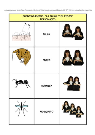 Autor pictogramas: Sergio Palao Procedencia: ARASAAC (http://catedu.es/arasaac/) Licencia: CC (BY-NC-SA) Autora:Carolina López Hita


                           CUENTACUENTOS: “LA PULGA Y EL PIOJO”
                                      PERSONAJES




                                                         PULGA




                                                         PIOJO




                                                      HORMIGA




                                                     MOSQUITO
 