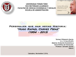 UNIVERSIDAD FERMÍN TORO
VICE RECTORADO ACADÉMICO
FACULTAD DE CIENCIAS ECONÓMICAS Y SOCIALES
ESCUELA DE ADMINISTRACIÓN
P e rsona jes qu e h an h e cho H is toria:
“Hugo Rafael Chávez Frías”
(1954 - 2013)
Cabudare, Noviembre 2.016.
Yorman Villamarín García.
C.I.: V-16.619.674.
Materia: Evolución Económica y
Socio Política de Venezuela.
Profesor: Salvador Savoia.
SAIA-A.
 