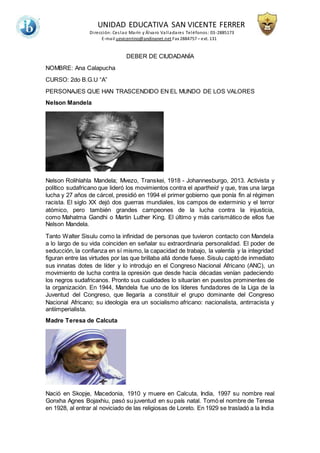UNIDAD EDUCATIVA SAN VICENTE FERRER
Dirección: Ceslao Marín y Álvaro Valladares Teléfonos: 03-2885173
E-mail uevicentino@andinanet.net Fax 2884757 – ext. 131
DEBER DE CIUDADANÍA
NOMBRE: Ana Calapucha
CURSO: 2do B.G.U “A”
PERSONAJES QUE HAN TRASCENDIDO EN EL MUNDO DE LOS VALORES
Nelson Mandela
Nelson Rolihlahla Mandela; Mvezo, Transkei, 1918 - Johannesburgo, 2013. Activista y
político sudafricano que lideró los movimientos contra el apartheid y que, tras una larga
lucha y 27 años de cárcel, presidió en 1994 el primer gobierno que ponía fin al régimen
racista. El siglo XX dejó dos guerras mundiales, los campos de exterminio y el terror
atómico, pero también grandes campeones de la lucha contra la injusticia,
como Mahatma Gandhi o Martin Luther King. El último y más carismático de ellos fue
Nelson Mandela.
Tanto Walter Sisulu como la infinidad de personas que tuvieron contacto con Mandela
a lo largo de su vida coinciden en señalar su extraordinaria personalidad. El poder de
seducción, la confianza en sí mismo, la capacidad de trabajo, la valentía y la integridad
figuran entre las virtudes por las que brillaba allá donde fuese. Sisulu captó de inmediato
sus innatas dotes de líder y lo introdujo en el Congreso Nacional Africano (ANC), un
movimiento de lucha contra la opresión que desde hacía décadas venían padeciendo
los negros sudafricanos. Pronto sus cualidades lo situarían en puestos prominentes de
la organización. En 1944, Mandela fue uno de los líderes fundadores de la Liga de la
Juventud del Congreso, que llegaría a constituir el grupo dominante del Congreso
Nacional Africano; su ideología era un socialismo africano: nacionalista, antirracista y
antiimperialista.
Madre Teresa de Calcuta
Nació en Skopje, Macedonia, 1910 y muere en Calcuta, India, 1997 su nombre real
Gonxha Agnes Bojaxhiu, pasó su juventud en su país natal. Tomó el nombre de Teresa
en 1928, al entrar al noviciado de las religiosas de Loreto. En 1929 se trasladó a la India
 