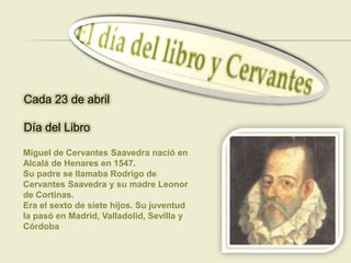 Cada 23 de abril

Día del Libro

Miguel de Cervantes Saavedra nació en
Alcalá de Henares en 1547.
Su padre se llamaba Rodrigo de
Cervantes Saavedra y su madre Leonor
de Cortinas.
Era el sexto de siete hijos. Su juventud
la pasó en Madrid, Valladolid, Sevilla y
Córdoba
 