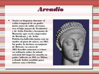 Arcadio


Nació en hispanía durante el
exilio temporal de su padre
justo antes de subir al trono,
era el hijo mayor de Teodosio1
y de Aelia Flacila y hermano de
Honorio, que seria emperador
de Occidente y de Aelia
Pulcheria,fallecida junto con su
madre al poco de nacer, en 385.
Su padre lo declaro co-augusto
de Oriente en enero de
383.Arcedio comenzó a reinar
en solitario sobre la mitad
oriental del imperio cuando su
padre falleció en 395 en Milán,
a donde había acudido para
sofocar una rebelión.

 