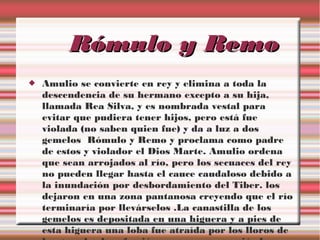 Rómulo y Remo


Amulio se convierte en rey y elimina a toda la
descendencia de su hermano excepto a su hija,
llamada Rea Silva, y es nombrada vestal para
evitar que pudiera tener hijos, pero está fue
violada (no saben quien fue) y da a luz a dos
gemelos Rómulo y Remo y proclama como padre
de estos y violador el Dios Marte. Amulio ordena
que sean arrojados al río, pero los secuaces del rey
no pueden llegar hasta el cauce caudaloso debido a
la inundación por desbordamiento del Tiber. los
dejaron en una zona pantanosa creyendo que el río
terminaría por llevárselos .La canastilla de los
gemelos es depositada en una higuera y a pies de
esta higuera una loba fue atraída por los lloros de

 