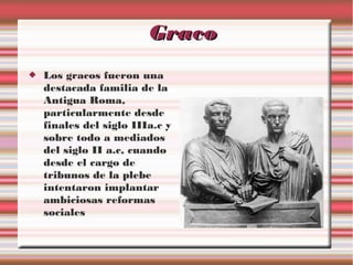 Graco


Los gracos fueron una
destacada familia de la
Antigua Roma,
particularmente desde
finales del siglo IIIa.c y
sobre todo a mediados
del siglo II a.c, cuando
desde el cargo de
tribunos de la plebe
intentaron implantar
ambiciosas reformas
sociales

 