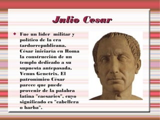 Julio Cesar


Fue un líder militar y
político de la era
tardorrepublicana.
César iniciaría en Roma
la construcción de un
templo dedicado a su
supuesta antepasada,
Venus Genetrix. El
patronímico César
parece que puede
provenir de la palabra
latina "caesaries", cuyo
significado es "cabellera
o barba".

 