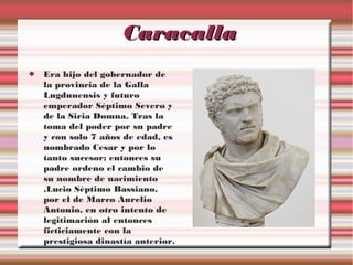 Caracalla


Era hijo del gobernador de
la provincia de la Galla
Lugdunensis y futuro
emperador Séptimo Severo y
de la Siria Domna. Tras la
toma del poder por su padre
y con solo 7 años de edad, es
nombrado Cesar y por lo
tanto sucesor; entonces su
padre ordeno el cambio de
su nombre de nacimiento
,Lucio Séptimo Bassiano,
por el de Marco Aurelio
Antonio, en otro intento de
legitimación al entonces
ficticiamente con la
prestigiosa dinastía anterior.

 
